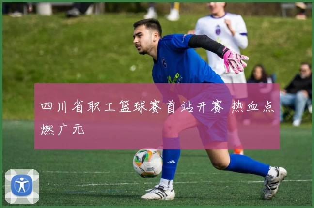 四川省职工篮球赛首站开赛 热血点燃广元