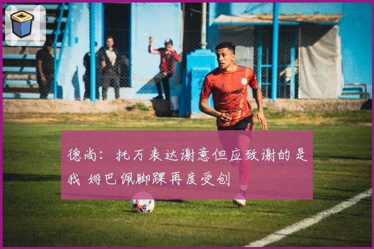 德尚:托万表达谢意但应致谢的是我 姆巴佩脚踝再度受创
