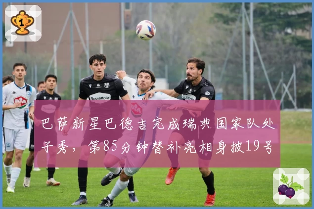 巴萨新星巴德吉完成瑞典国家队处子秀，第85分钟替补亮相身披19号球衣