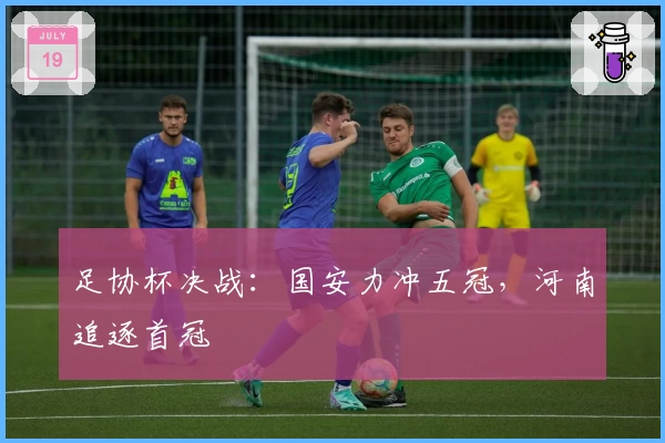 足协杯决战：国安力冲五冠，河南追逐首冠