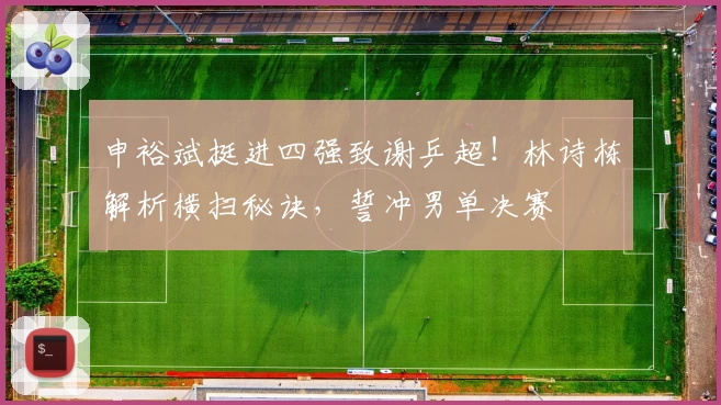 申裕斌挺进四强致谢乒超！林诗栋解析横扫秘诀，誓冲男单决赛
