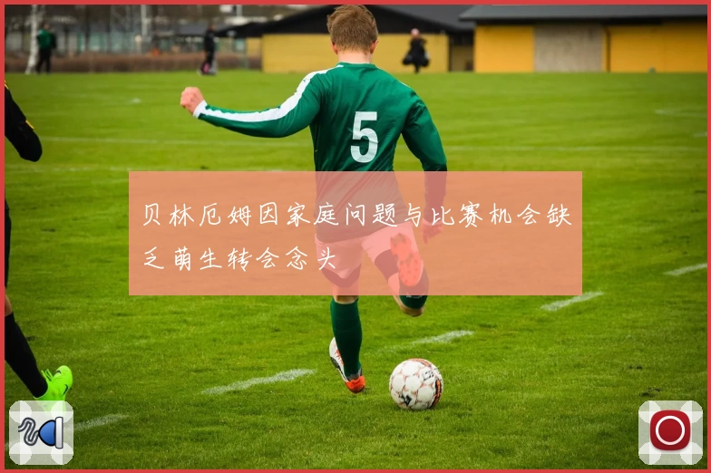 贝林厄姆因家庭问题与比赛机会缺乏萌生转会念头