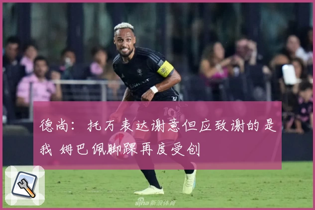 德尚:托万表达谢意但应致谢的是我 姆巴佩脚踝再度受创