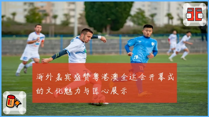 海外嘉宾盛赞粤港澳全运会开幕式的文化魅力与匠心展示