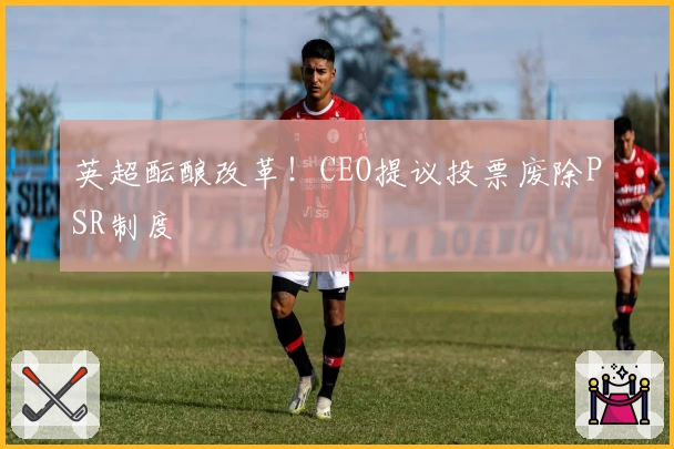英超酝酿改革！CEO提议投票废除PSR制度