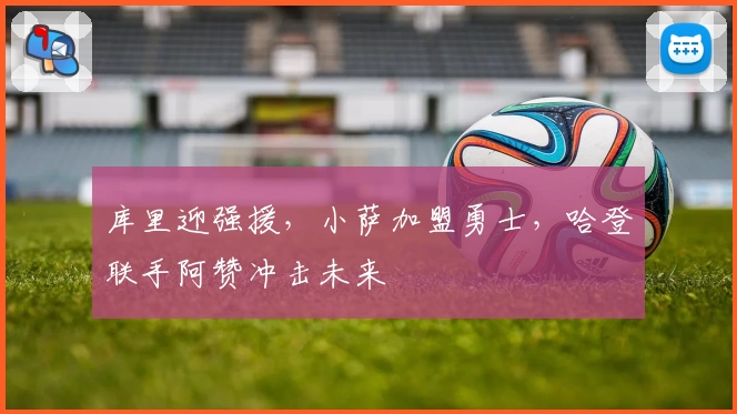 库里迎强援，小萨加盟勇士，哈登联手阿赞冲击未来