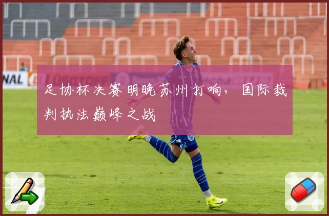 足协杯决赛明晚苏州打响，国际裁判执法巅峰之战