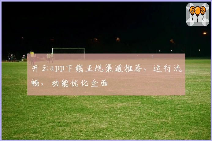 开云app下载正规渠道推荐，运行流畅，功能优化全面