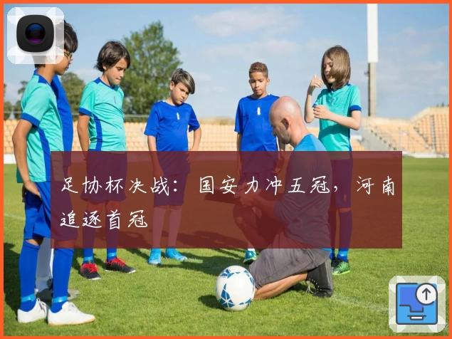 足协杯决战：国安力冲五冠，河南追逐首冠